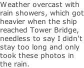 Weather overcast with rain showers, which got heavier when the ship reached Tower Bridge, needless to say I didn't stay too long and only took these photos in the rain.