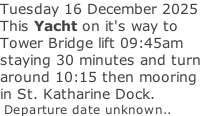 Tuesday 16 December 2025 This Yacht on it's way to Tower Bridge lift 09:45am staying 30 minutes and turn around 10:15 then mooring in St. Katharine Dock.  Departure date unknown..