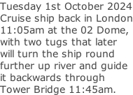 Tuesday 1st October 2024 Cruise ship back in London 11:05am at the 02 Dome, with two tugs that later will turn the ship round further up river and guide it backwards through  Tower Bridge 11:45am.