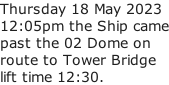 Thursday 18 May 2023 12:05pm the Ship came past the 02 Dome on route to Tower Bridge lift time 12:30.