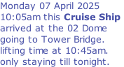 Monday 07 April 2025 10:05am this Cruise Ship  arrived at the 02 Dome  going to Tower Bridge.  lifting time at 10:45am. only staying till tonight.