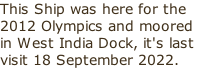 This Ship was here for the 2012 Olympics and moored in West India Dock, it's last  visit 18 September 2022.