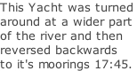 This Yacht was turned around at a wider part  of the river and then reversed backwards to it's moorings 17:45.