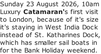 Sunday 23 August 2026, 10am Luxury Catamaran's first visit  to London, because of it's size it's staying in West India Dock instead of St. Katharines Dock, which has smaller sail boats in for the Bank Holiday weekend.