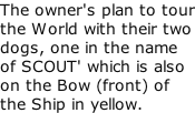 The owner's plan to tour the World with their two dogs, one in the name of SCOUT' which is also on the Bow (front) of the Ship in yellow.