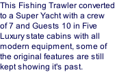 This Fishing Trawler converted to a Super Yacht with a crew of 7 and Guests 10 in Five Luxury state cabins with all modern equipment, some of the original features are still kept showing it's past.