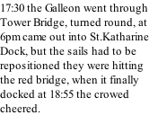 17:30 the Galleon went through Tower Bridge, turned round, at 6pm came out into St.Katharine Dock, but the sails had to be repositioned they were hitting the red bridge, when it finally docked at 18:55 the crowed cheered.