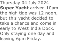 Thursday 04 July 2024 Super Yacht arrived 10am the high tide was 12 noon, but this yacht decided to take a chance and come in early to West India Dock. Only staying one day and leaving 6pm Friday.