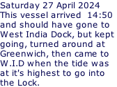 Saturday 27 April 2024 This vessel arrived  14:50 and should have gone to West India Dock, but kept  going, turned around at Greenwich, then came to W.I.D when the tide was at it's highest to go into the Lock.