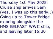 Thursday 1st May 2025 Cruise ship arrives 5am (yes, I was up this early..) Going up to Tower Bridge mooring alongside the HMS BELFAST WWII ship, and leaving later 16:30