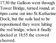 17:30 the Galleon went through Tower Bridge, turned round, at 6pm came out into St.Katharine Dock, but the sails had to be repositioned they were hitting the red bridge, when it finally docked at 18:55 the crowed cheered.