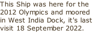 This Ship was here for the 2012 Olympics and moored in West India Dock, it's last  visit 18 September 2022.