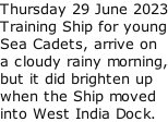 Thursday 29 June 2023 Training Ship for young Sea Cadets, arrive on  a cloudy rainy morning, but it did brighten up when the Ship moved  into West India Dock.