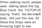 When walking round, people  were  talking about this big Blue Yacht  the  'OCTOPUS  saying  'that's  the microsoft  boat.. Not just this one, All  these fine Ships were an  Amazing sight to see.
