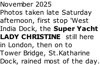 November 2025 Photos taken late Saturday afternoon, first stop 'West India Dock, the Super Yacht LADY CHRISTINE  still here in London, then on to Tower Bridge, St.Katharine Dock, rained most of the day.