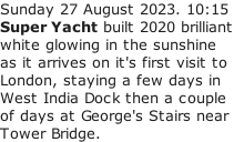 Sunday 27 August 2023. 10:15 Super Yacht built 2020 brilliant white glowing in the sunshine as it arrives on it's first visit to  London, staying a few days in  West India Dock then a couple  of days at George's Stairs near  Tower Bridge.