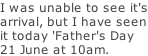 I was unable to see it's arrival, but I have seen it today 'Father's Day 21 June at 10am.