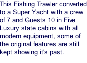 This Fishing Trawler converted to a Super Yacht with a crew of 7 and Guests 10 in Five Luxury state cabins with all modern equipment, some of the original features are still kept showing it's past.