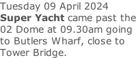 Tuesday 09 April 2024 Super Yacht came past the 02 Dome at 09.30am going to Butlers Wharf, close to Tower Bridge.