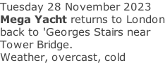 Tuesday 28 November 2023 Mega Yacht returns to London back to 'Georges Stairs near Tower Bridge. Weather, overcast, cold