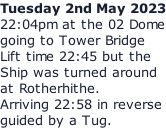 Tuesday 2nd May 2023 22:04pm at the 02 Dome going to Tower Bridge Lift time 22:45 but the Ship was turned around at Rotherhithe. Arriving 22:58 in reverse guided by a Tug.