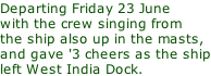 Departing Friday 23 June with the crew singing from the ship also up in the masts,  and gave '3 cheers as the ship left West India Dock.