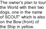 The owner's plan to tour the World with their two dogs, one in the name of SCOUT' which is also on the Bow (front) of the Ship in yellow.