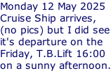 Monday 12 May 2025 Cruise Ship arrives, (no pics) but I did see it's departure on the Friday, T.B.Lift 16:00 on a sunny afternoon.