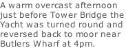 A warm overcast afternoon just before Tower Bridge the Yacht was turned round and  reversed back to moor near Butlers Wharf at 4pm.