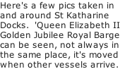 Here's a few pics taken in and around St Katharine Docks.  'Queen Elizabeth II Golden Jubilee Royal Barge can be seen, not always in the same place, it's moved when other vessels arrive.