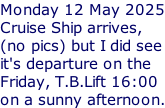 Monday 12 May 2025 Cruise Ship arrives, (no pics) but I did see it's departure on the Friday, T.B.Lift 16:00 on a sunny afternoon.