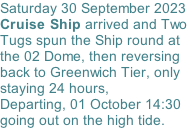 Saturday 30 September 2023 Cruise Ship arrived and Two  Tugs spun the Ship round at the 02 Dome, then reversing back to Greenwich Tier, only staying 24 hours,   Departing, 01 October 14:30 going out on the high tide.