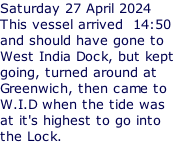 Saturday 27 April 2024 This vessel arrived  14:50 and should have gone to West India Dock, but kept  going, turned around at Greenwich, then came to W.I.D when the tide was at it's highest to go into the Lock.