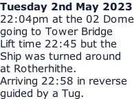 Tuesday 2nd May 2023 22:04pm at the 02 Dome going to Tower Bridge Lift time 22:45 but the Ship was turned around at Rotherhithe. Arriving 22:58 in reverse guided by a Tug.