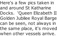 Here's a few pics taken in and around St Katharine Docks.  'Queen Elizabeth II Golden Jubilee Royal Barge can be seen, not always in the same place, it's moved when other vessels arrive.