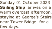 Sunday 01 October 2023 Sailing Ship  arrives on a warm overcast afternoon, staying at George's Stairs near Tower Bridge  for a few days.