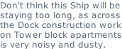 Don't think this Ship will be staying too long, as across the Dock construction work on Tower block apartments is very noisy and dusty.