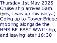 Thursday 1st May 2025 Cruise ship arrives 5am (yes, I was up this early..) Going up to Tower Bridge mooring alongside the HMS BELFAST WWII ship, and leaving later 16:30