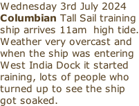 Wednesday 3rd July 2024 Columbian Tall Sail training ship arrives 11am  high tide. Weather very overcast and when the ship was entering West India Dock it started raining, lots of people who turned up to see the ship got soaked.